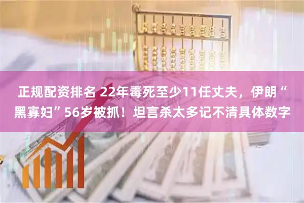 正规配资排名 22年毒死至少11任丈夫，伊朗“黑寡妇”56岁被抓！坦言杀太多记不清具体数字