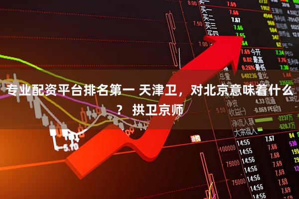 专业配资平台排名第一 天津卫，对北京意味着什么？ 拱卫京师