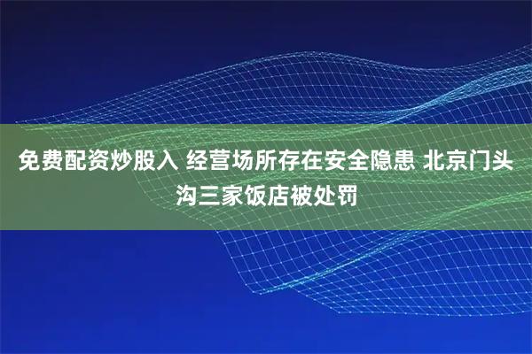 免费配资炒股入 经营场所存在安全隐患 北京门头沟三家饭店被处罚