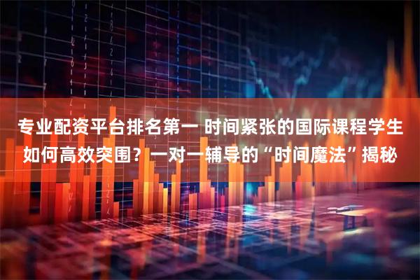 专业配资平台排名第一 时间紧张的国际课程学生如何高效突围？一对一辅导的“时间魔法”揭秘