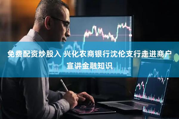 免费配资炒股入 兴化农商银行沈伦支行走进商户宣讲金融知识