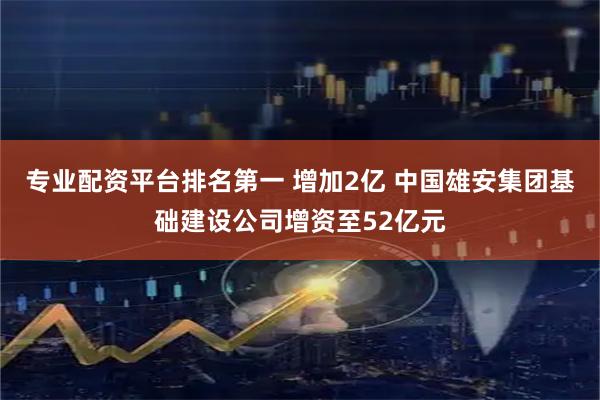 专业配资平台排名第一 增加2亿 中国雄安集团基础建设公司增资至52亿元