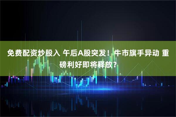 免费配资炒股入 午后A股突发！牛市旗手异动 重磅利好即将释放？