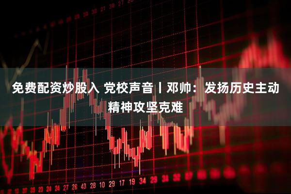 免费配资炒股入 党校声音丨邓帅：发扬历史主动精神攻坚克难