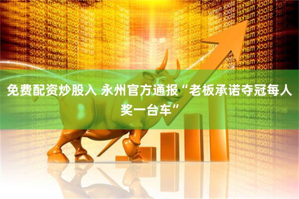 免费配资炒股入 永州官方通报“老板承诺夺冠每人奖一台车”