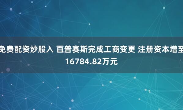 免费配资炒股入 百普赛斯完成工商变更 注册资本增至16784.82万元