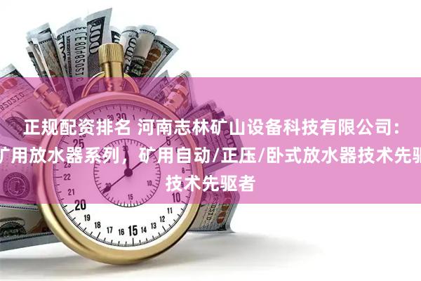 正规配资排名 河南志林矿山设备科技有限公司：煤矿用放水器系列，矿用自动/正压/卧式放水器技术先驱者