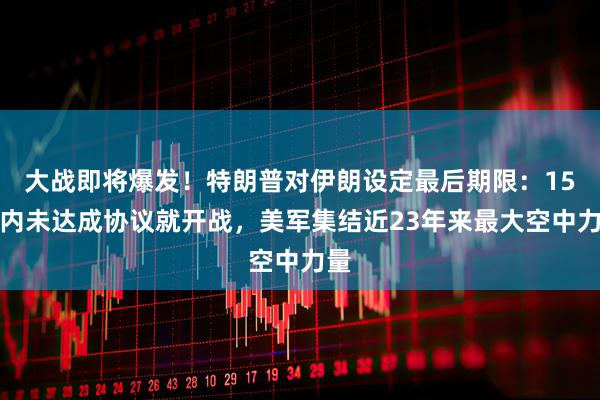 大战即将爆发！特朗普对伊朗设定最后期限：15天内未达成协议就开战，美军集结近23年来最大空中力量