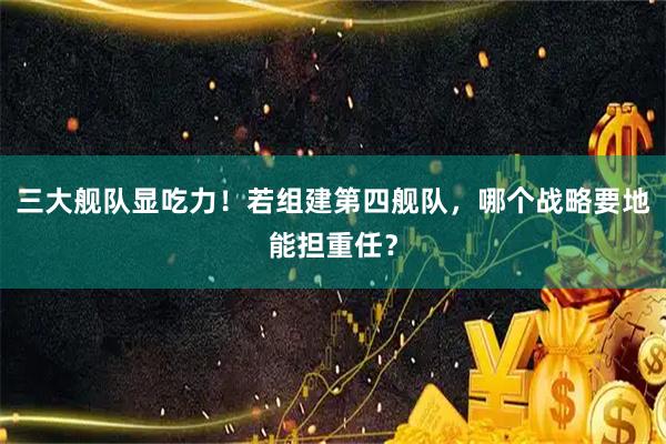 三大舰队显吃力！若组建第四舰队，哪个战略要地能担重任？