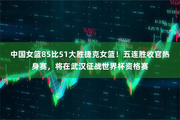 中国女篮85比51大胜捷克女篮！五连胜收官热身赛，将在武汉征战世界杯资格赛
