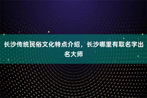 长沙传统民俗文化特点介绍，长沙哪里有取名字出名大师