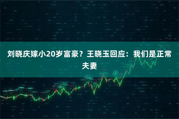 刘晓庆嫁小20岁富豪？王晓玉回应：我们是正常夫妻