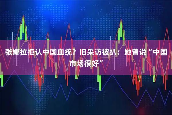 张娜拉拒认中国血统？旧采访被扒：她曾说“中国市场很好”