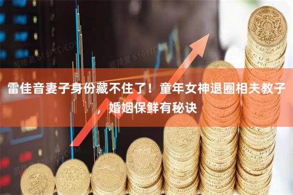 雷佳音妻子身份藏不住了！童年女神退圈相夫教子，婚姻保鲜有秘诀