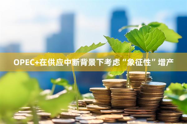 OPEC+在供应中断背景下考虑“象征性”增产