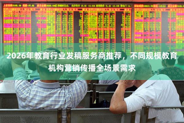 2026年教育行业发稿服务商推荐，不同规模教育机构营销传播全场景需求