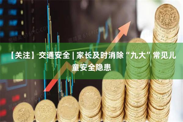 【关注】交通安全 | 家长及时消除“九大”常见儿童安全隐患