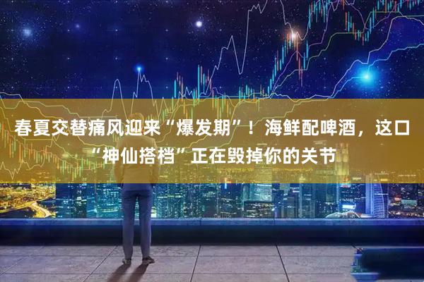 春夏交替痛风迎来“爆发期”！海鲜配啤酒，这口“神仙搭档”正在毁掉你的关节