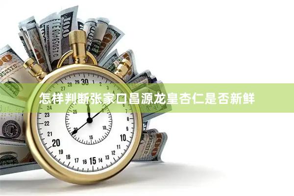 怎样判断张家口昌源龙皇杏仁是否新鲜