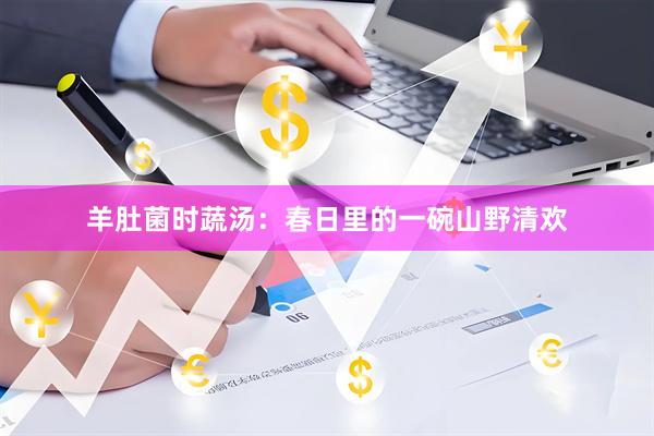 羊肚菌时蔬汤：春日里的一碗山野清欢
