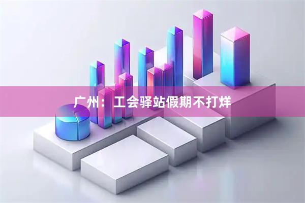 广州：工会驿站假期不打烊