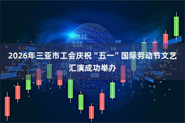 2026年三亚市工会庆祝“五一”国际劳动节文艺汇演成功举办