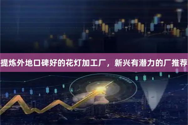 提炼外地口碑好的花灯加工厂，新兴有潜力的厂推荐