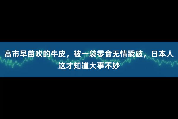 高市早苗吹的牛皮，被一袋零食无情戳破，日本人这才知道大事不妙