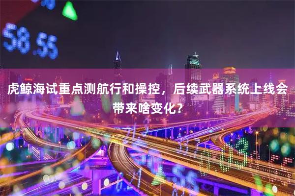 虎鲸海试重点测航行和操控，后续武器系统上线会带来啥变化？