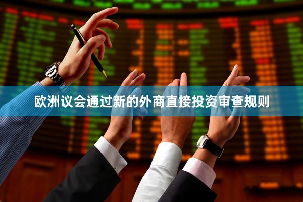欧洲议会通过新的外商直接投资审查规则