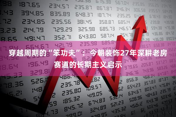 穿越周期的“笨功夫”：今朝装饰27年深耕老房赛道的长期主义启示