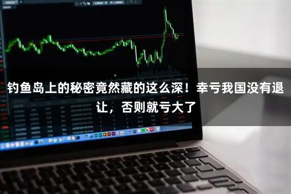 钓鱼岛上的秘密竟然藏的这么深！幸亏我国没有退让，否则就亏大了