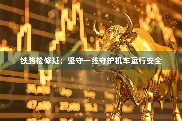 铁路检修班：坚守一线守护机车运行安全