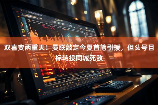 双喜变两重天！曼联敲定今夏首笔引援，但头号目标转投同城死敌