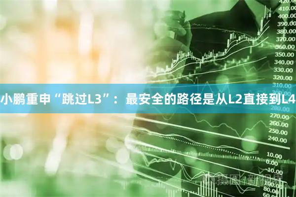 小鹏重申“跳过L3”：最安全的路径是从L2直接到L4