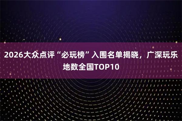 2026大众点评“必玩榜”入围名单揭晓，广深玩乐地数全国TOP10