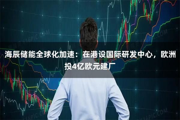 海辰储能全球化加速：在港设国际研发中心，欧洲投4亿欧元建厂