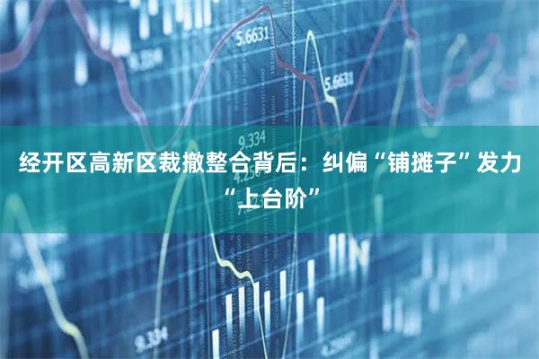 经开区高新区裁撤整合背后：纠偏“铺摊子”发力“上台阶”