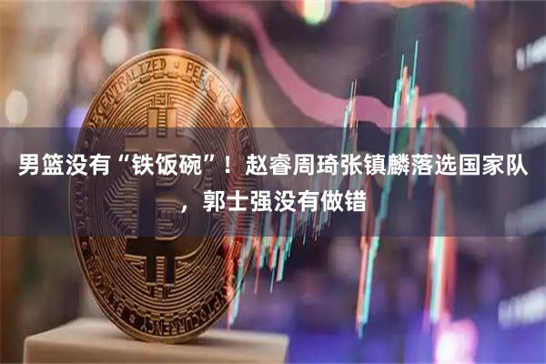 男篮没有“铁饭碗”！赵睿周琦张镇麟落选国家队，郭士强没有做错