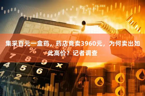 集采百元一盒药，药店竟卖3960元，为何卖出如此高价？记者调查