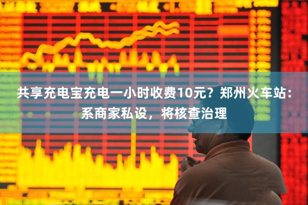 共享充电宝充电一小时收费10元？郑州火车站：系商家私设，将核查治理