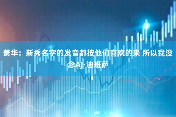 萧华：新秀名字的发音都按他们喜欢的来 所以我没念AJ·迪班萨