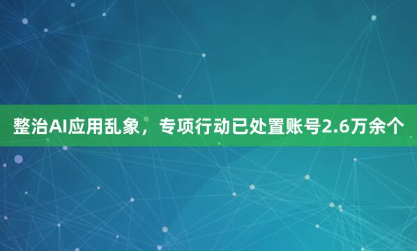 整治AI应用乱象，专项行动已处置账号2.6万余个