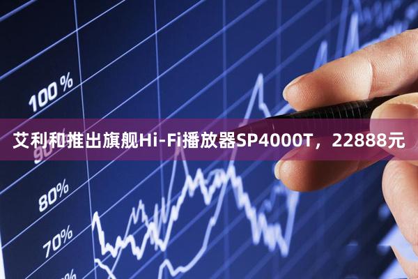 艾利和推出旗舰Hi-Fi播放器SP4000T，22888元