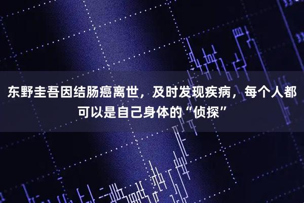 东野圭吾因结肠癌离世，及时发现疾病，每个人都可以是自己身体的“侦探”