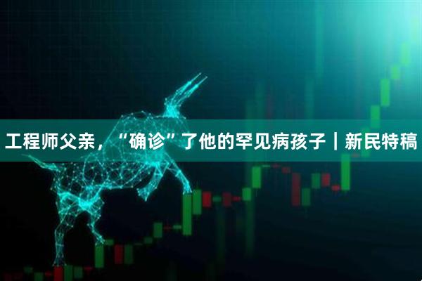 工程师父亲，“确诊”了他的罕见病孩子｜新民特稿